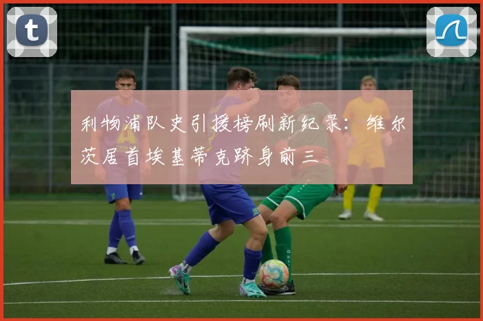 利物浦队史引援榜刷新纪录：维尔茨居首埃基蒂克跻身前三